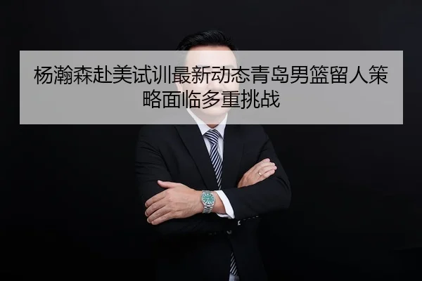 杨瀚森赴美试训最新动态青岛男篮留人策略面临多重挑战