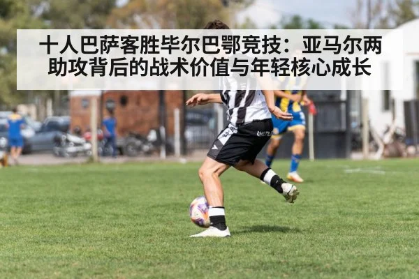 十人巴萨客胜毕尔巴鄂竞技：亚马尔两助攻背后的战术价值与年轻核心成长