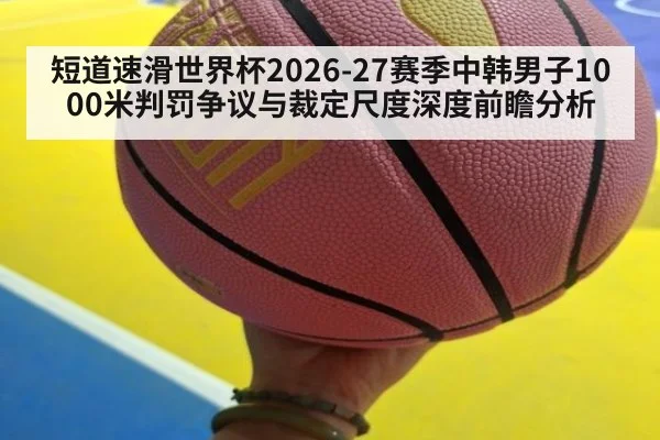 短道速滑世界杯2026-27赛季中韩男子1000米判罚争议与裁定尺度深度前瞻分析